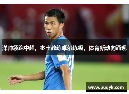 洋帅领跑中超，本土教练卓尔练级，体育新动向涌现
