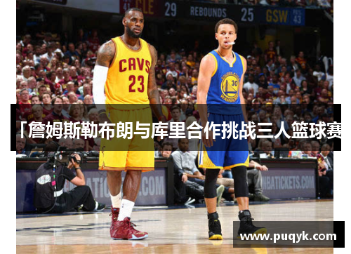 「詹姆斯勒布朗与库里合作挑战三人篮球赛」